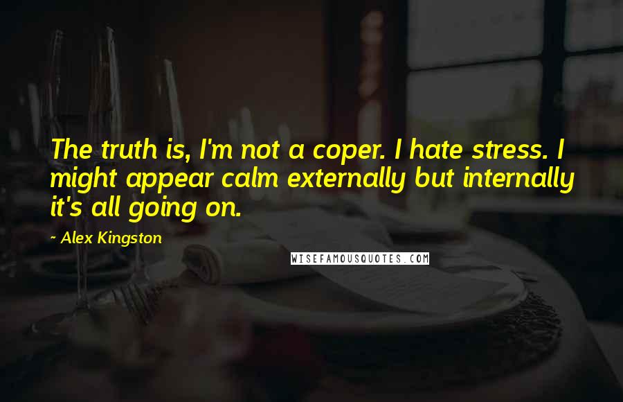 Alex Kingston quotes: The truth is, I'm not a coper. I hate stress. I might appear calm externally but internally it's all going on.