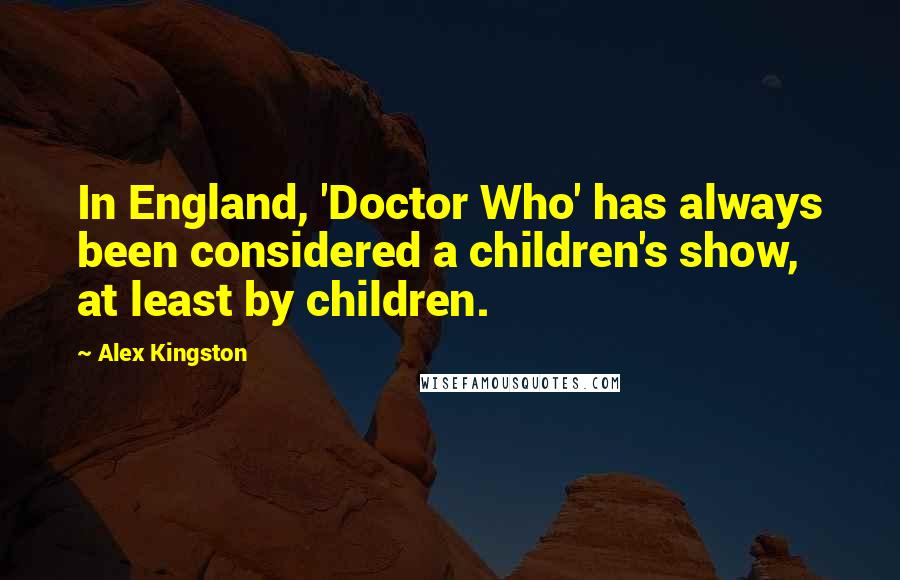 Alex Kingston quotes: In England, 'Doctor Who' has always been considered a children's show, at least by children.