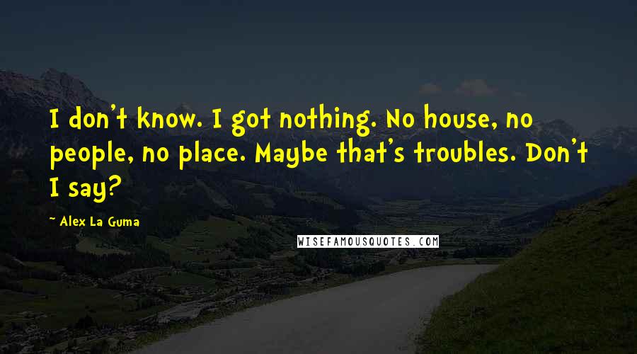 Alex La Guma quotes: I don't know. I got nothing. No house, no people, no place. Maybe that's troubles. Don't I say?