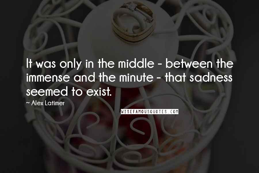 Alex Latimer quotes: It was only in the middle - between the immense and the minute - that sadness seemed to exist.