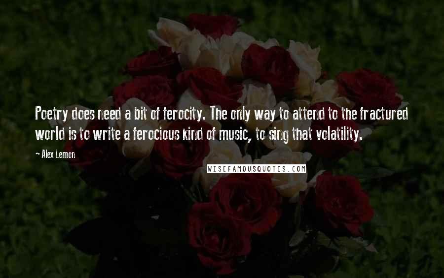 Alex Lemon quotes: Poetry does need a bit of ferocity. The only way to attend to the fractured world is to write a ferocious kind of music, to sing that volatility.