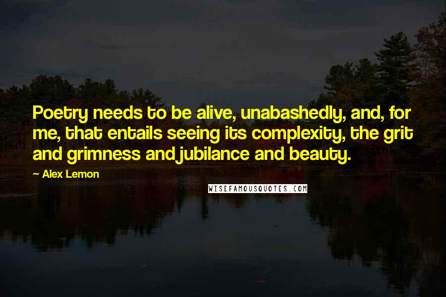 Alex Lemon quotes: Poetry needs to be alive, unabashedly, and, for me, that entails seeing its complexity, the grit and grimness and jubilance and beauty. Alex Lemon quotes: Poetry needs to be alive, unabashedly, and, for me, that entails seeing its complexity, the grit and grimness and jubilance and beauty.
