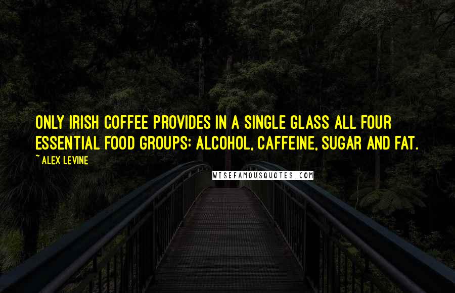 Alex Levine quotes: Only Irish coffee provides in a single glass all four essential food groups: alcohol, caffeine, sugar and fat.