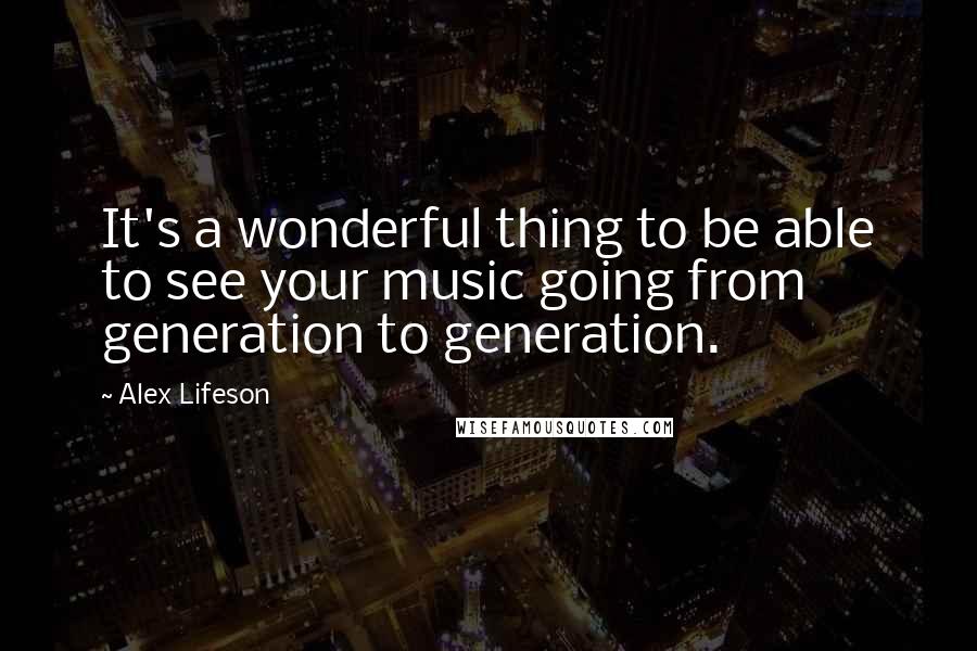 Alex Lifeson quotes: It's a wonderful thing to be able to see your music going from generation to generation.