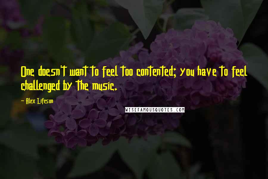 Alex Lifeson quotes: One doesn't want to feel too contented; you have to feel challenged by the music.