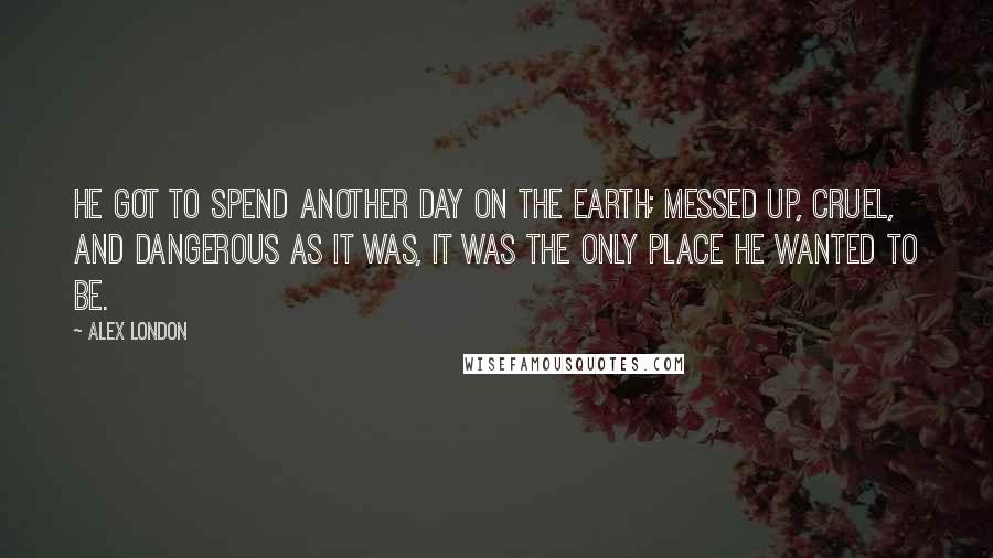 Alex London quotes: He got to spend another day on the earth; messed up, cruel, and dangerous as it was, it was the only place he wanted to be. Alex London quotes: He got to spend another day on the earth; messed up, cruel, and dangerous as it was, it was the only place he wanted to be.