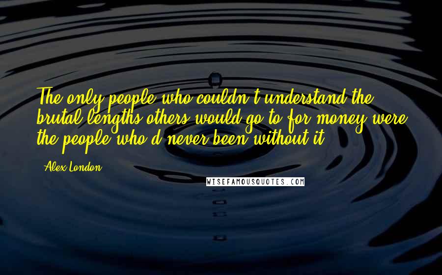 Alex London quotes: The only people who couldn't understand the brutal lengths others would go to for money were the people who'd never been without it. Alex London quotes: The only people who couldn't understand the brutal lengths others would go to for money were the people who'd never been without it.