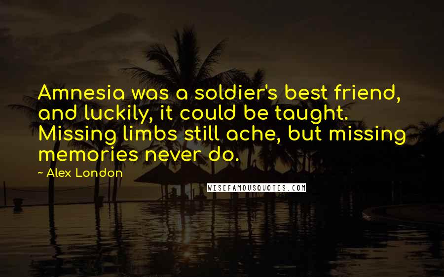 Alex London quotes: Amnesia was a soldier's best friend, and luckily, it could be taught. Missing limbs still ache, but missing memories never do. Alex London quotes: Amnesia was a soldier's best friend, and luckily, it could be taught. Missing limbs still ache, but missing memories never do.