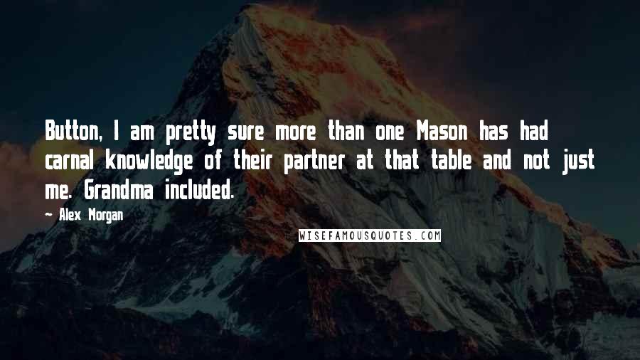 Alex Morgan quotes: Button, I am pretty sure more than one Mason has had carnal knowledge of their partner at that table and not just me. Grandma included. Alex Morgan quotes: Button, I am pretty sure more than one Mason has had carnal knowledge of their partner at that table and not just me. Grandma included.