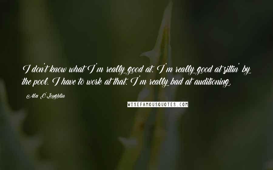 Alex O'Loughlin quotes: I don't know what I'm really good at. I'm really good at sittin' by the pool. I have to work at that. I'm really bad at auditioning.
