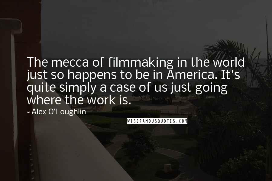 Alex O'Loughlin quotes: The mecca of filmmaking in the world just so happens to be in America. It's quite simply a case of us just going where the work is.