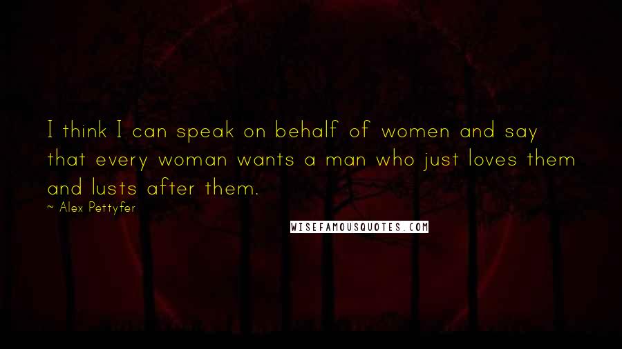 Alex Pettyfer quotes: I think I can speak on behalf of women and say that every woman wants a man who just loves them and lusts after them. Alex Pettyfer quotes: I think I can speak on behalf of women and say that every woman wants a man who just loves them and lusts after them.