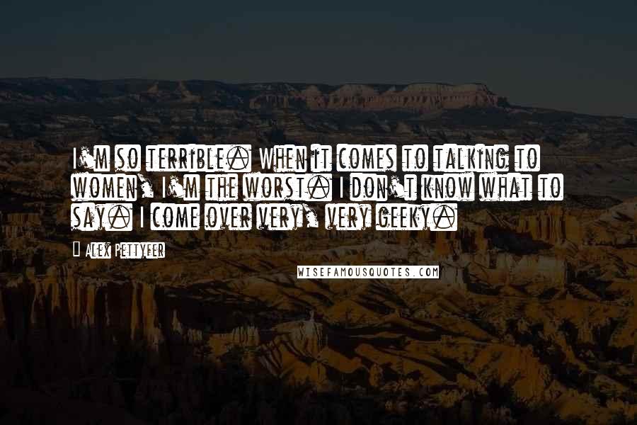 Alex Pettyfer quotes: I'm so terrible. When it comes to talking to women, I'm the worst. I don't know what to say. I come over very, very geeky. Alex Pettyfer quotes: I'm so terrible. When it comes to talking to women, I'm the worst. I don't know what to say. I come over very, very geeky.