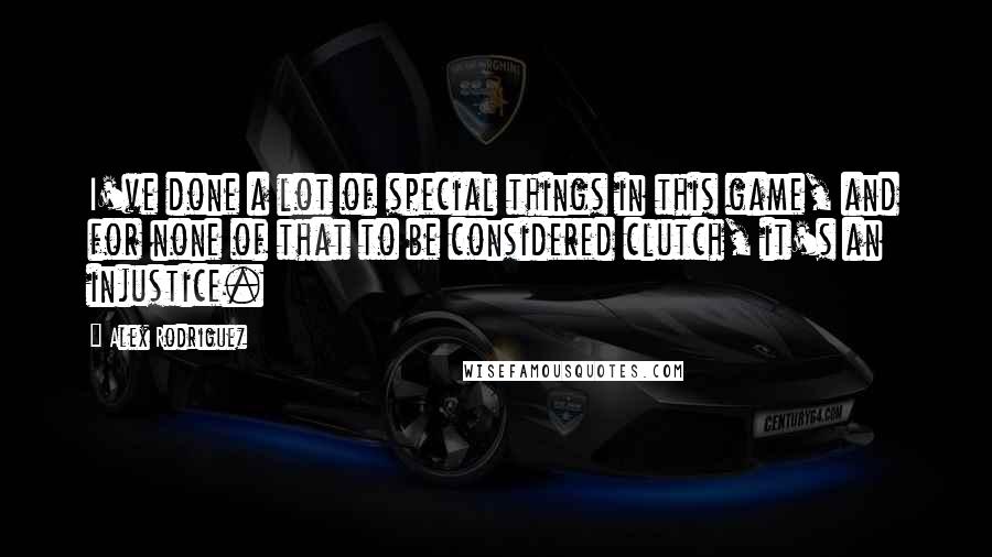 Alex Rodriguez quotes: I've done a lot of special things in this game, and for none of that to be considered clutch, it's an injustice.