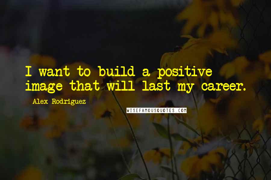 Alex Rodriguez quotes: I want to build a positive image that will last my career.