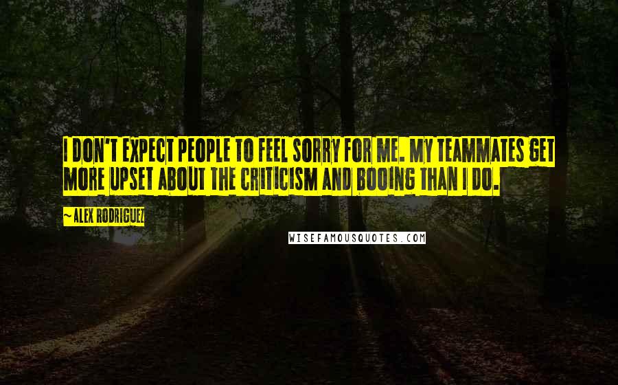 Alex Rodriguez quotes: I don't expect people to feel sorry for me. My teammates get more upset about the criticism and booing than I do. Alex Rodriguez quotes: I don't expect people to feel sorry for me. My teammates get more upset about the criticism and booing than I do.