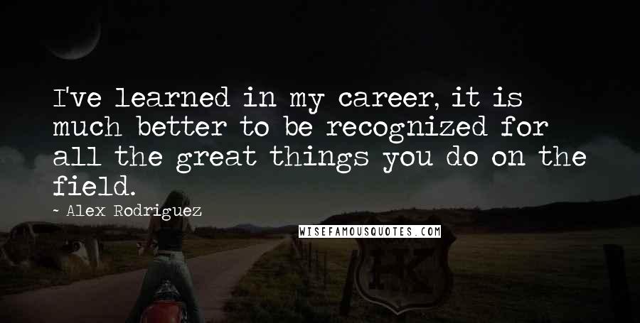 Alex Rodriguez quotes: I've learned in my career, it is much better to be recognized for all the great things you do on the field. Alex Rodriguez quotes: I've learned in my career, it is much better to be recognized for all the great things you do on the field.