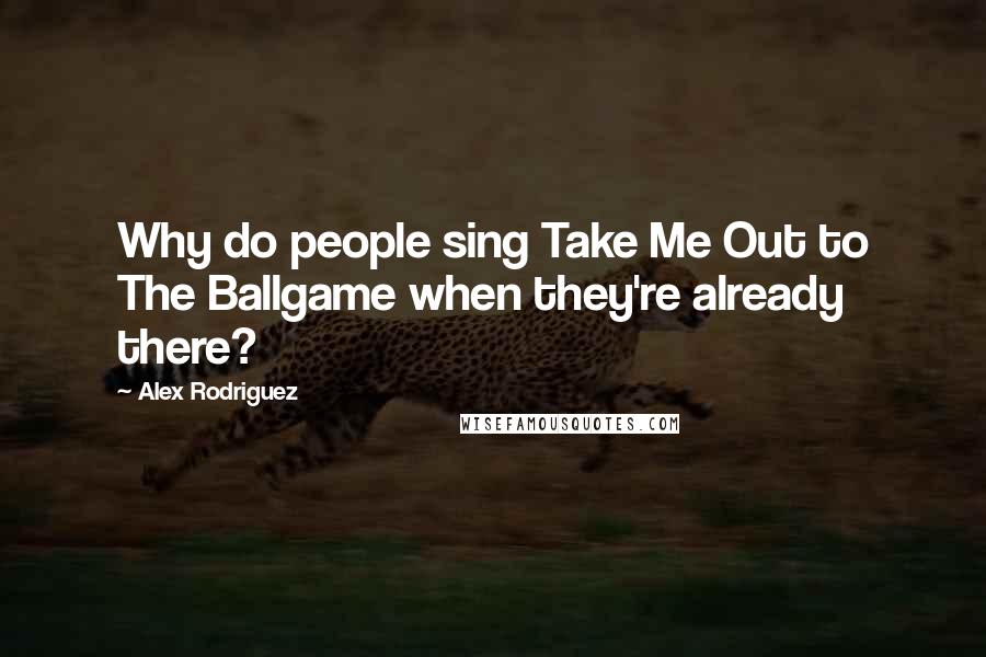 Alex Rodriguez quotes: Why do people sing Take Me Out to The Ballgame when they're already there?