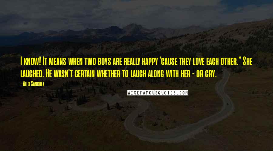 Alex Sanchez quotes: I know! It means when two boys are really happy 'cause they love each other." She laughed. He wasn't certain whether to laugh along with her - or cry. Alex Sanchez quotes: I know! It means when two boys are really happy 'cause they love each other." She laughed. He wasn't certain whether to laugh along with her - or cry.