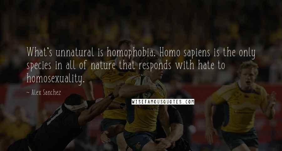 Alex Sanchez quotes: What's unnatural is homophobia. Homo sapiens is the only species in all of nature that responds with hate to homosexuality. Alex Sanchez quotes: What's unnatural is homophobia. Homo sapiens is the only species in all of nature that responds with hate to homosexuality.