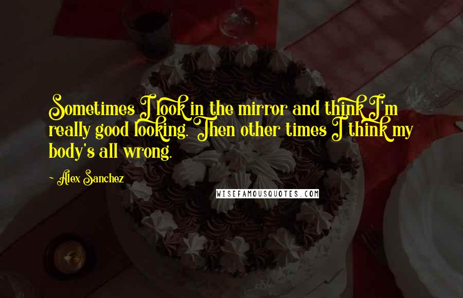 Alex Sanchez quotes: Sometimes I look in the mirror and think I'm really good looking. Then other times I think my body's all wrong.