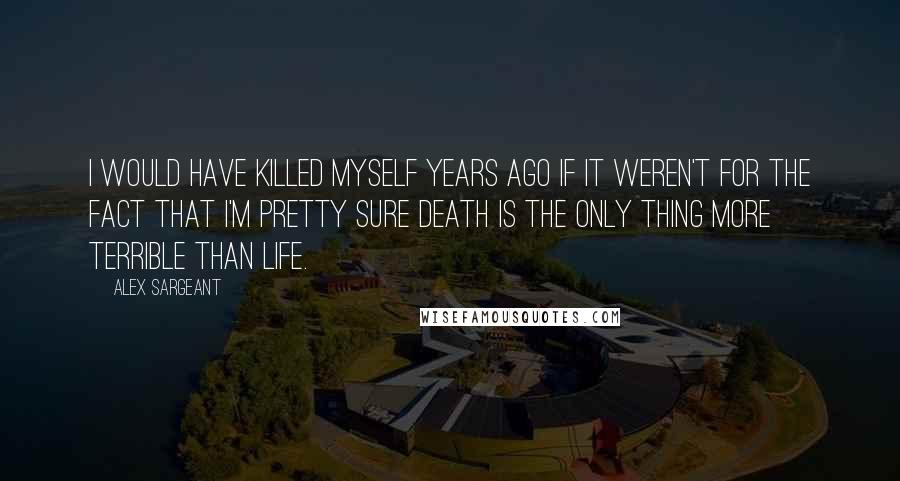 Alex Sargeant quotes: I would have killed myself years ago if it weren't for the fact that I'm pretty sure death is the only thing more terrible than life.