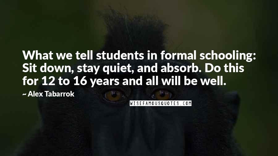 Alex Tabarrok quotes: What we tell students in formal schooling: Sit down, stay quiet, and absorb. Do this for 12 to 16 years and all will be well. Alex Tabarrok quotes: What we tell students in formal schooling: Sit down, stay quiet, and absorb. Do this for 12 to 16 years and all will be well.