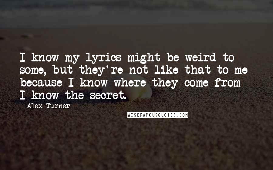 Alex Turner quotes: I know my lyrics might be weird to some, but they're not like that to me because I know where they come from - I know the secret.