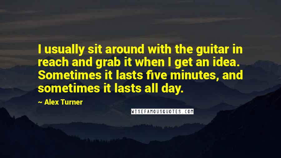 Alex Turner quotes: I usually sit around with the guitar in reach and grab it when I get an idea. Sometimes it lasts five minutes, and sometimes it lasts all day.
