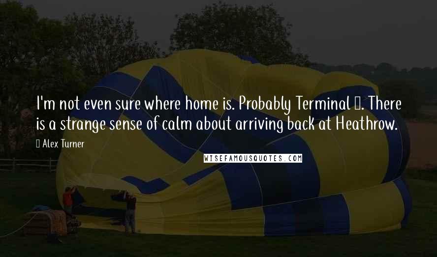 Alex Turner quotes: I'm not even sure where home is. Probably Terminal 5. There is a strange sense of calm about arriving back at Heathrow.