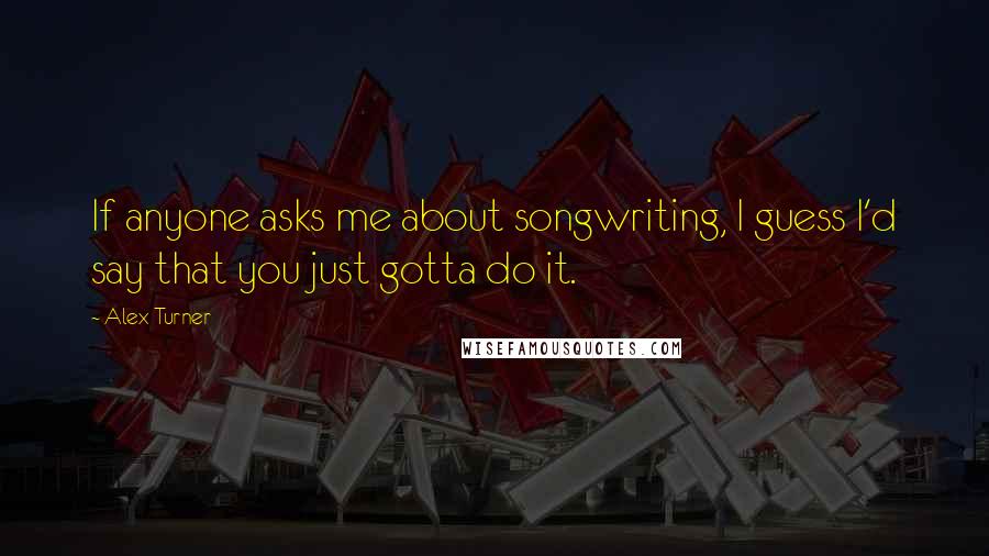 Alex Turner quotes: If anyone asks me about songwriting, I guess I'd say that you just gotta do it.