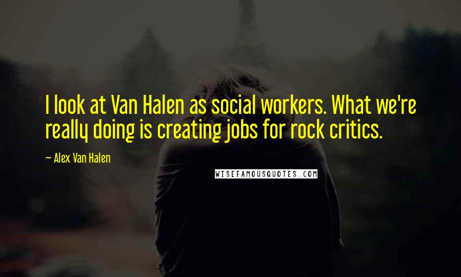 Alex Van Halen quotes: I look at Van Halen as social workers. What we're really doing is creating jobs for rock critics.