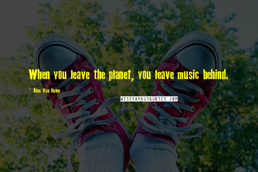 Alex Van Halen quotes: When you leave the planet, you leave music behind.