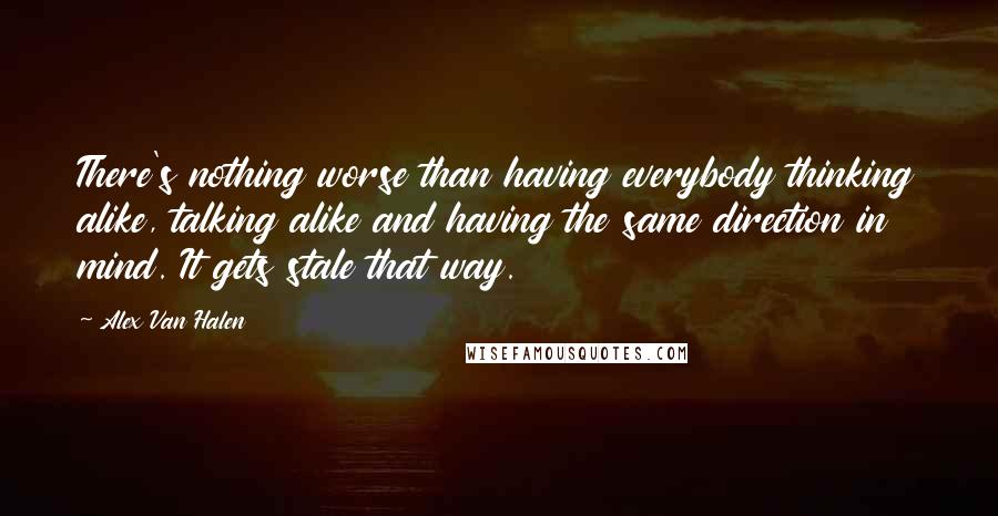 Alex Van Halen quotes: There's nothing worse than having everybody thinking alike, talking alike and having the same direction in mind. It gets stale that way.