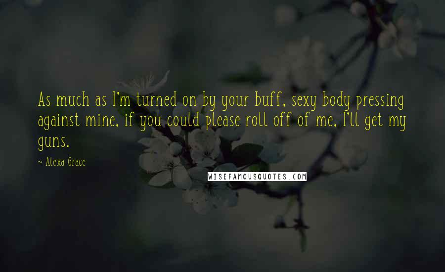 Alexa Grace quotes: As much as I'm turned on by your buff, sexy body pressing against mine, if you could please roll off of me, I'll get my guns. Alexa Grace quotes: As much as I'm turned on by your buff, sexy body pressing against mine, if you could please roll off of me, I'll get my guns.