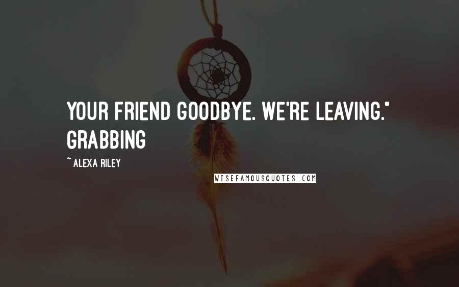 Alexa Riley quotes: your friend goodbye. We're leaving." Grabbing