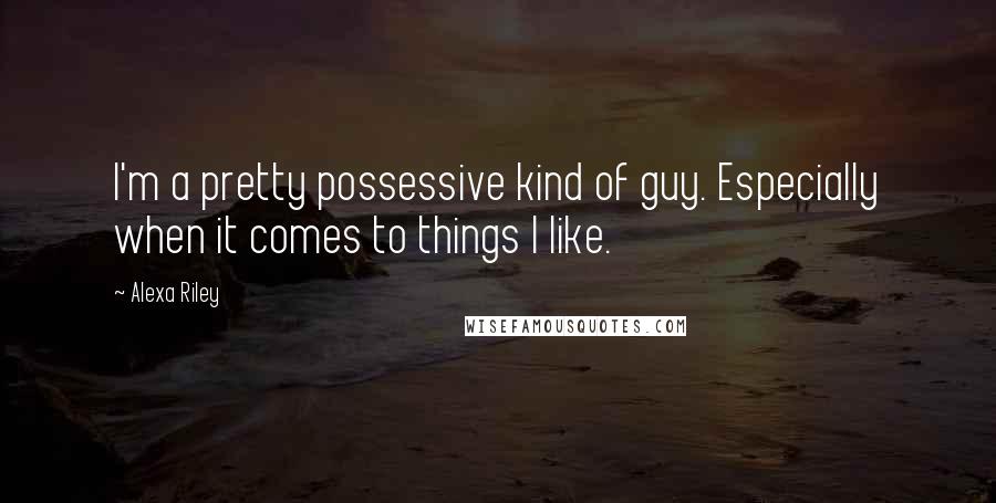 Alexa Riley quotes: I'm a pretty possessive kind of guy. Especially when it comes to things I like.