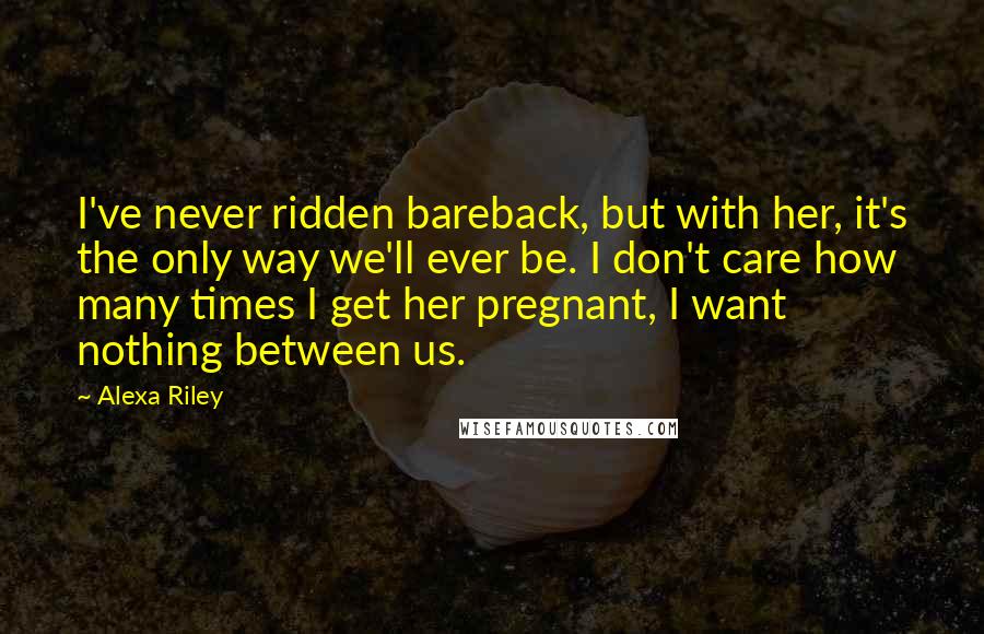 Alexa Riley quotes: I've never ridden bareback, but with her, it's the only way we'll ever be. I don't care how many times I get her pregnant, I want nothing between us.