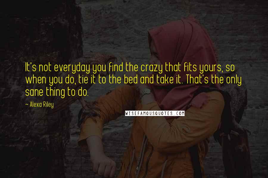 Alexa Riley quotes: It's not everyday you find the crazy that fits yours, so when you do, tie it to the bed and take it. That's the only sane thing to do.
