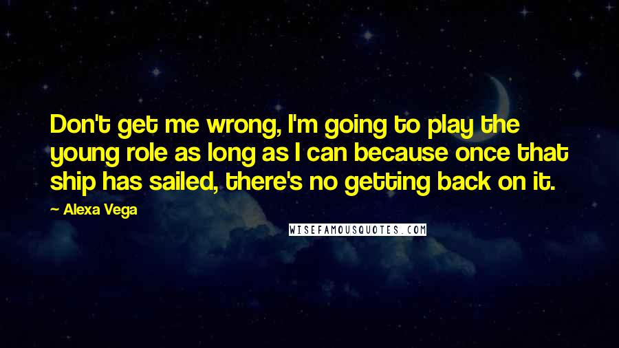 Alexa Vega quotes: Don't get me wrong, I'm going to play the young role as long as I can because once that ship has sailed, there's no getting back on it. Alexa Vega quotes: Don't get me wrong, I'm going to play the young role as long as I can because once that ship has sailed, there's no getting back on it.