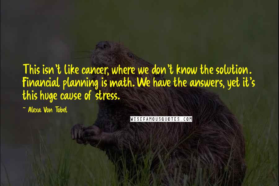 Alexa Von Tobel quotes: This isn't like cancer, where we don't know the solution. Financial planning is math. We have the answers, yet it's this huge cause of stress.