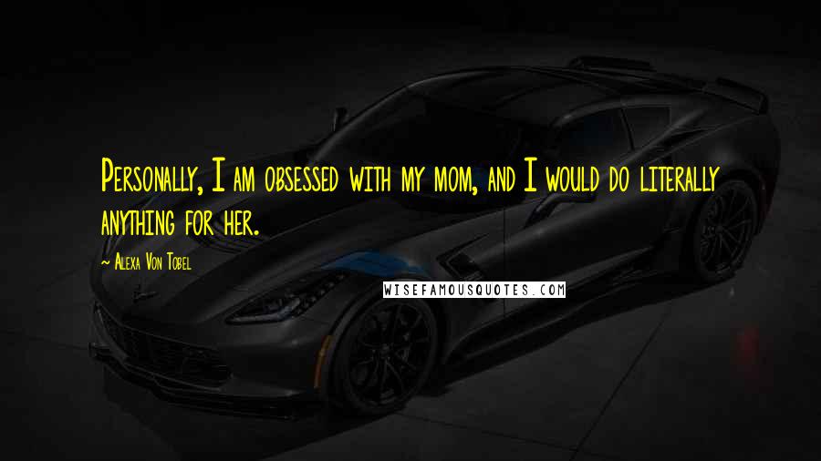 Alexa Von Tobel quotes: Personally, I am obsessed with my mom, and I would do literally anything for her.