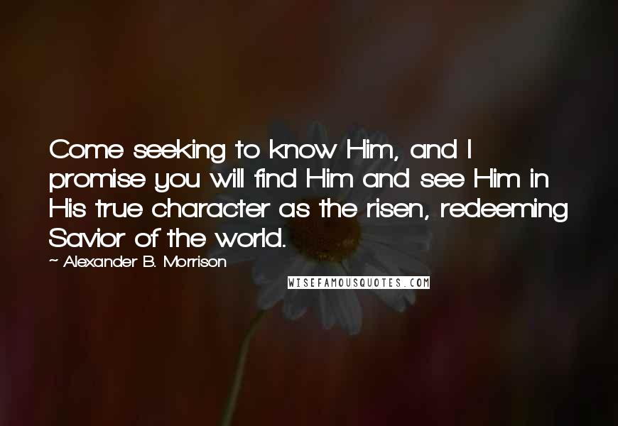 Alexander B. Morrison quotes: Come seeking to know Him, and I promise you will find Him and see Him in His true character as the risen, redeeming Savior of the world.