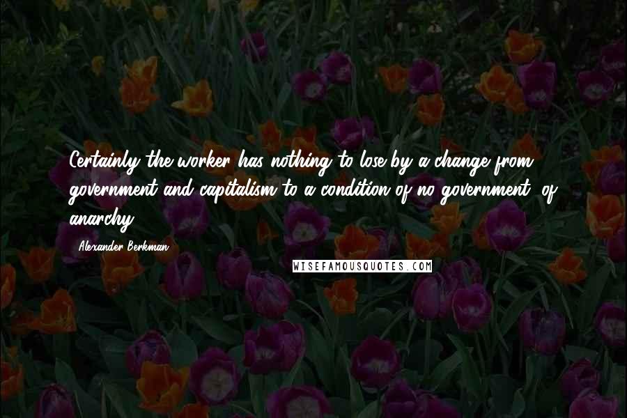 Alexander Berkman quotes: Certainly the worker has nothing to lose by a change from government and capitalism to a condition of no government, of anarchy. Alexander Berkman quotes: Certainly the worker has nothing to lose by a change from government and capitalism to a condition of no government, of anarchy.