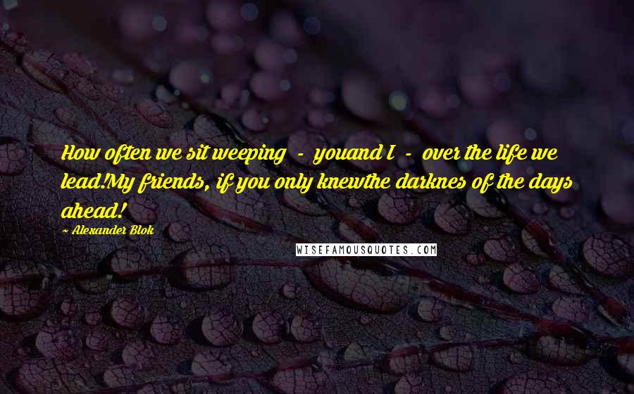 Alexander Blok quotes: How often we sit weeping - youand I - over the life we lead!My friends, if you only knewthe darknes of the days ahead!