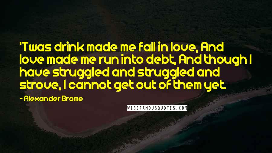 Alexander Brome quotes: 'Twas drink made me fall in love, And love made me run into debt, And though I have struggled and struggled and strove, I cannot get out of them yet.