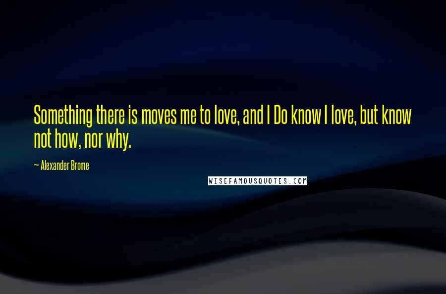 Alexander Brome quotes: Something there is moves me to love, and I Do know I love, but know not how, nor why.
