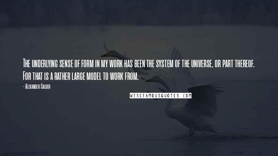 Alexander Calder quotes: The underlying sense of form in my work has been the system of the universe, or part thereof. For that is a rather large model to work from. Alexander Calder quotes: The underlying sense of form in my work has been the system of the universe, or part thereof. For that is a rather large model to work from.