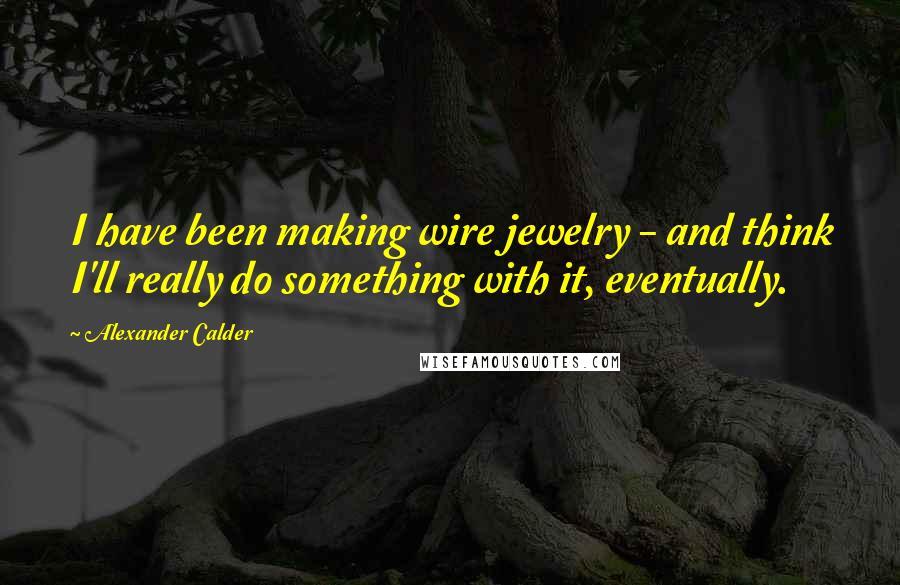 Alexander Calder quotes: I have been making wire jewelry - and think I'll really do something with it, eventually.