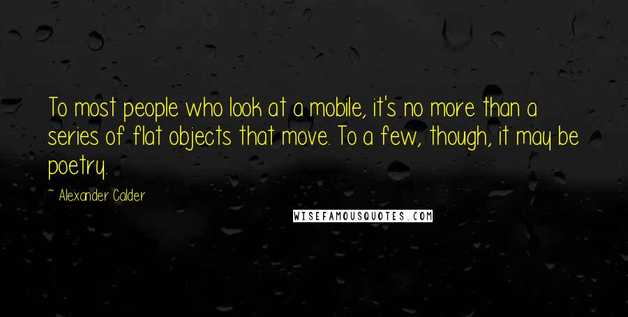 Alexander Calder quotes: To most people who look at a mobile, it's no more than a series of flat objects that move. To a few, though, it may be poetry.